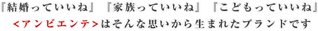 『結婚っていいね』『家族っていいね』『こどもっていいね』 <アンビエンテ>はそんな思いから生まれたブランドです