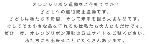 オレンジリボン運動をご存知ですか？
子どもへの虐待防止運動です。子どもは私たちの希望、そして未来を担う大切な命です。
そしてその小さな命を守れるのは私たち大人たちだけです。ぜひ一度、オレンジリボン運動の公式サイトをご覧ください。
私たちにも出来ることがたくさんあります。