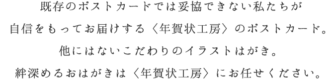 既存のポストカードでは妥協できない私たちが自信をもってお届けする<年賀状工房>のポストカード。写真タイプもイラストタイプも他にないこだわり。絆深めるおハガキは年賀状工房にお任せください。