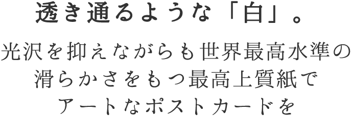 透き通るような「白」。光沢を抑えながらも世界最高水準の滑らかさをもつ最高上質紙でアートなポストカードを