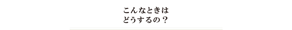 こんなときはどうするの？