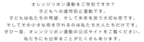 オレンジリボン運動をご存知ですか？
        子どもへの虐待防止運動です。子どもは私たちの希望、そして未来を担う大切な命です。
        そしてその小さな命を守れるのは私たち大人たちだけです。ぜひ一度、オレンジリボン運動の公式サイトをご覧ください。
        私たちにも出来ることがたくさんあります。